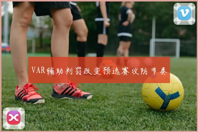VAR辅助判罚改变预选赛攻防节奏