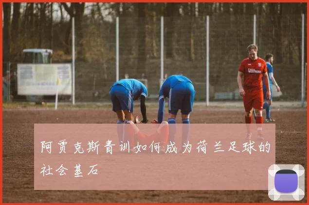 阿贾克斯青训如何成为荷兰足球的社会基石
