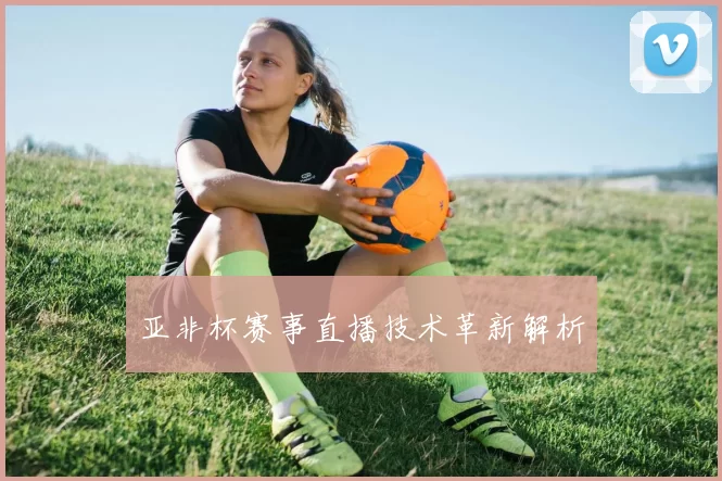 亚非杯赛事直播技术革新解析